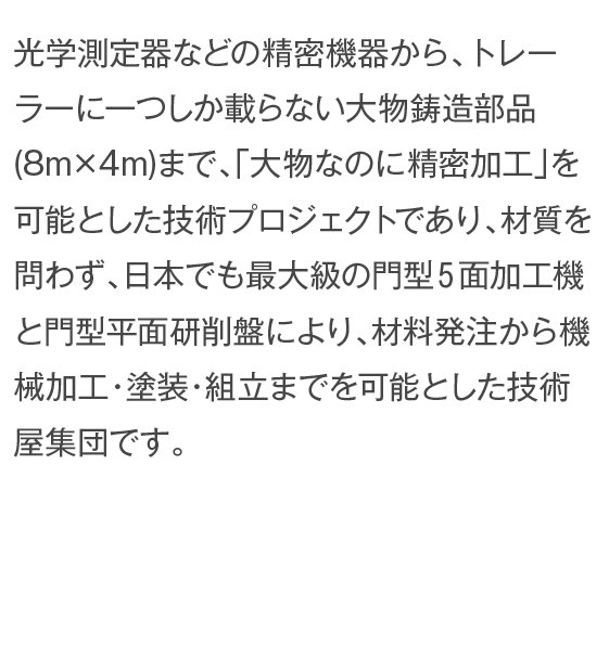 光学測定器などの精密機器から、トレーラーに一つしか載らない大物鋳造部品(8m×4m)まで、「大物なのに精密加工」を可能とした技術プロジェクトであり、材質を問わず、日本でも最大級の門型５面加工機と門型平面研削盤により、材料発注から機械加工・塗装・組立までを可能とした技術屋集団です。